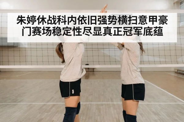 朱婷休战科内依旧强势横扫意甲豪门赛场稳定性尽显真正冠军底蕴